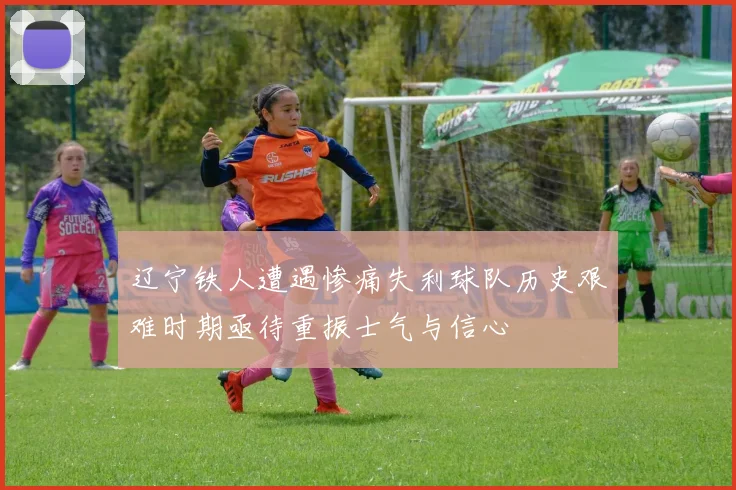 辽宁铁人遭遇惨痛失利球队历史艰难时期亟待重振士气与信心