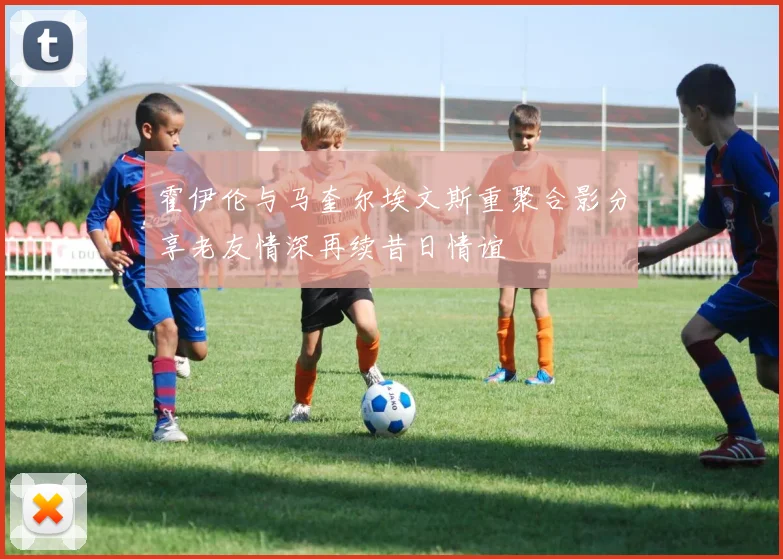 霍伊伦与马奎尔埃文斯重聚合影分享老友情深再续昔日情谊
