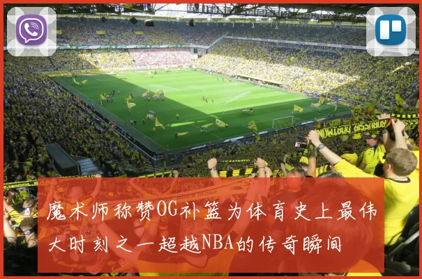 魔术师称赞OG补篮为体育史上最伟大时刻之一超越NBA的传奇瞬间