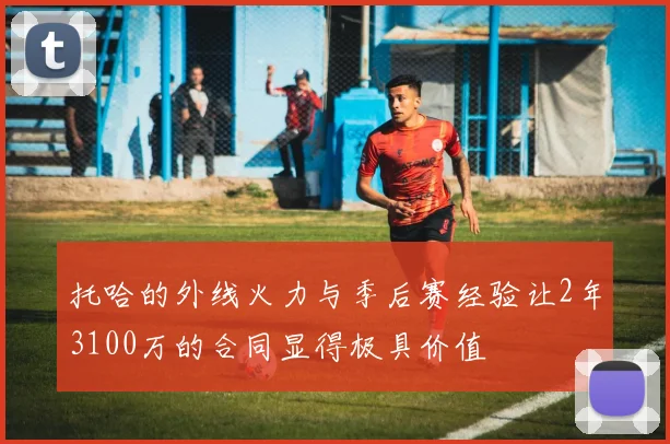 托哈的外线火力与季后赛经验让2年3100万的合同显得极具价值