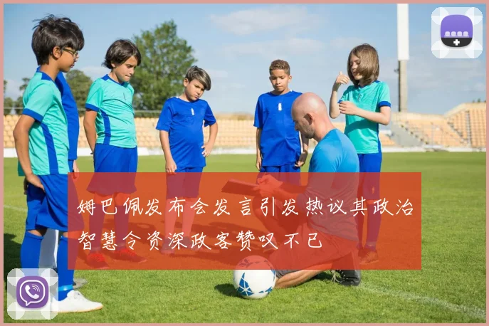 姆巴佩发布会发言引发热议其政治智慧令资深政客赞叹不已