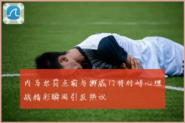 内马尔罚点前与挪威门将对峙心理战精彩瞬间引发热议