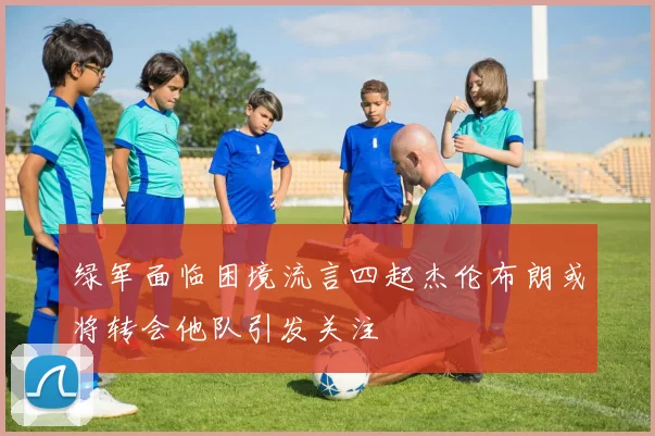 绿军面临困境流言四起杰伦布朗或将转会他队引发关注