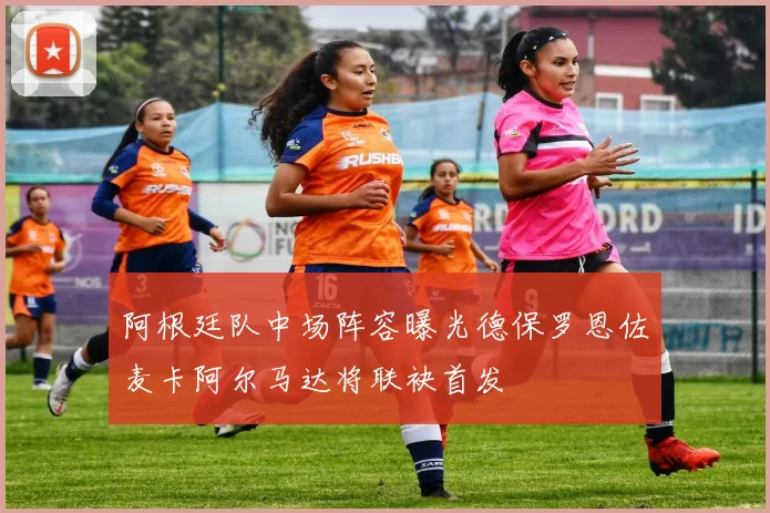 阿根廷队中场阵容曝光德保罗恩佐麦卡阿尔马达将联袂首发