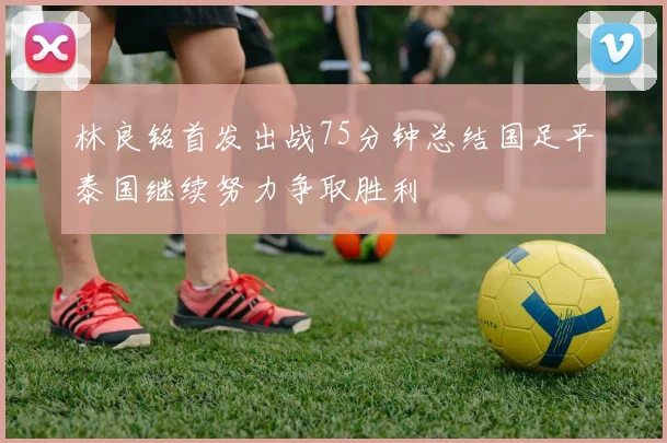 林良铭首发出战75分钟总结国足平泰国继续努力争取胜利