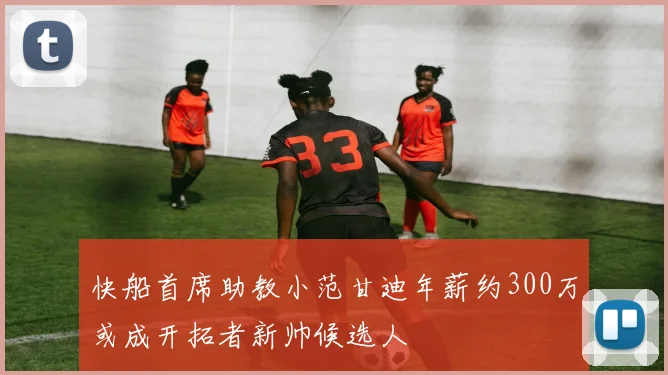 快船首席助教小范甘迪年薪约300万或成开拓者新帅候选人