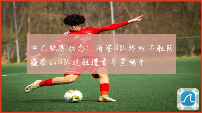 中乙联赛动态：海港B队终结不胜阴霾泰山B队连胜遭青年星绝平