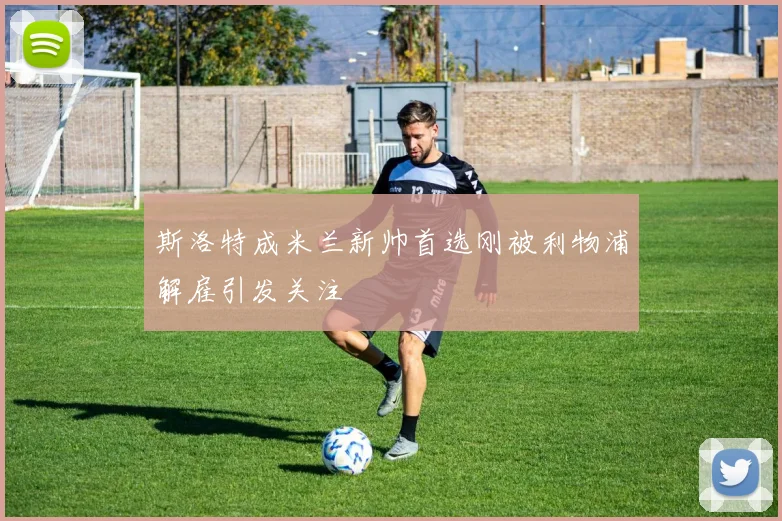 斯洛特成米兰新帅首选刚被利物浦解雇引发关注
