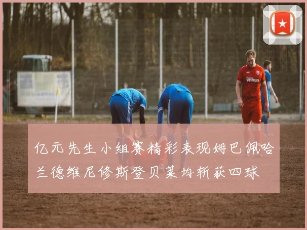 亿元先生小组赛精彩表现姆巴佩哈兰德维尼修斯登贝莱均斩获四球