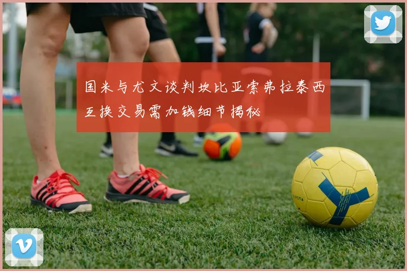 国米与尤文谈判坎比亚索弗拉泰西互换交易需加钱细节揭秘