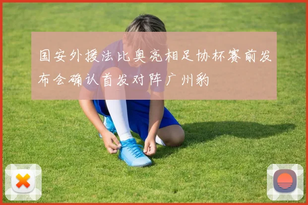 国安外援法比奥亮相足协杯赛前发布会确认首发对阵广州豹