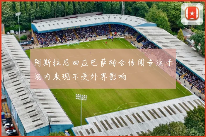 阿斯拉尼回应巴萨转会传闻专注于场内表现不受外界影响