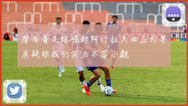 摩洛哥足球崛起阿什拉夫回应外界质疑称我们实力不容小觑