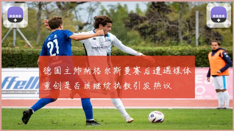 德国主帅纳格尔斯曼赛后遭遇媒体重创是否该继续执教引发热议