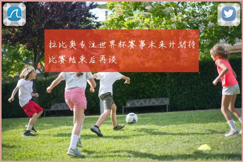 拉比奥专注世界杯赛事未来计划待比赛结束后再谈